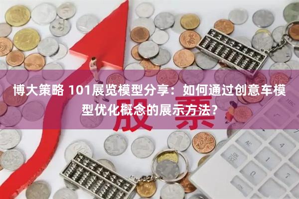 博大策略 101展览模型分享：如何通过创意车模型优化概念的展示方法？