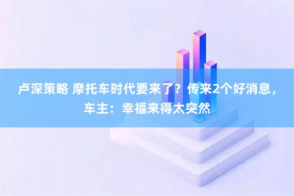 卢深策略 摩托车时代要来了？传来2个好消息，车主：幸福来得太突然