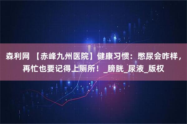 森利网 【赤峰九州医院】健康习惯：憋尿会咋样，再忙也要记得上厕所！_膀胱_尿液_版权