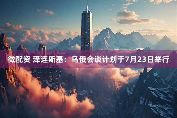 微配资 泽连斯基：乌俄会谈计划于7月23日举行