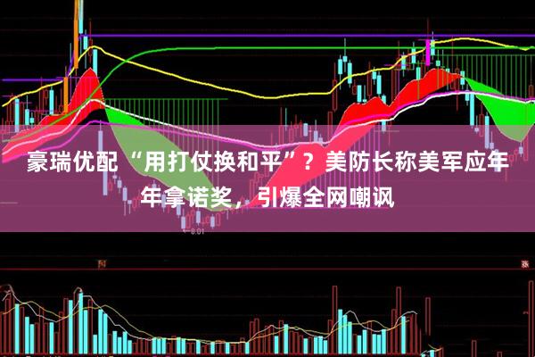 豪瑞优配 “用打仗换和平”？美防长称美军应年年拿诺奖，引爆全网嘲讽
