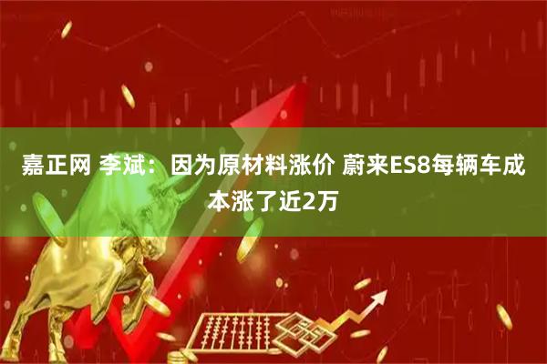 嘉正网 李斌：因为原材料涨价 蔚来ES8每辆车成本涨了近2万