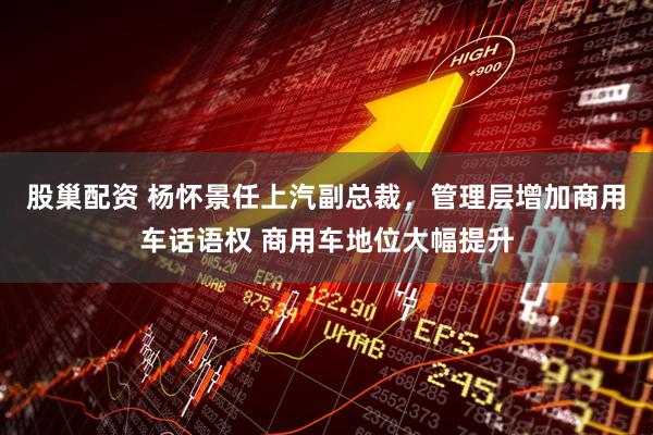 股巢配资 杨怀景任上汽副总裁，管理层增加商用车话语权 商用车地位大幅提升