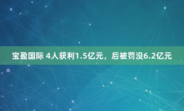 宝盈国际 4人获利1.5亿元，后被罚没6.2亿元